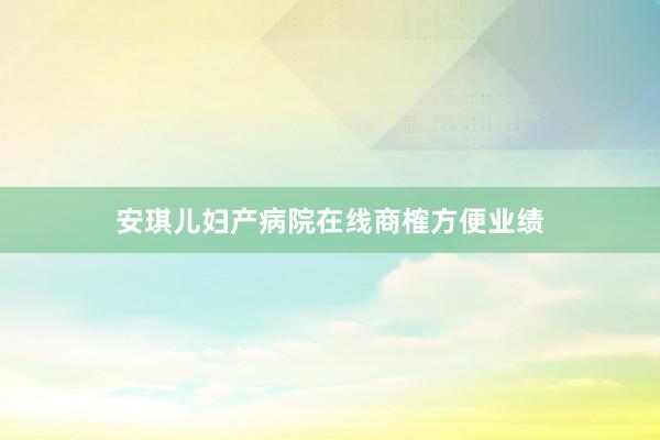 安琪儿妇产病院在线商榷方便业绩