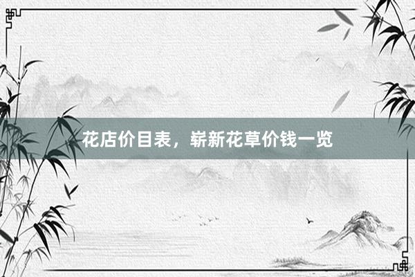 花店价目表，崭新花草价钱一览