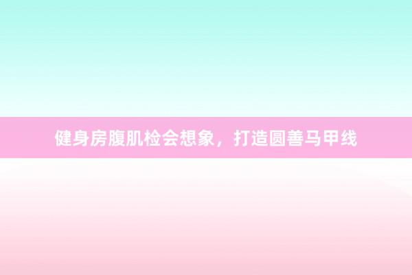 健身房腹肌检会想象,打造圆善马甲线
